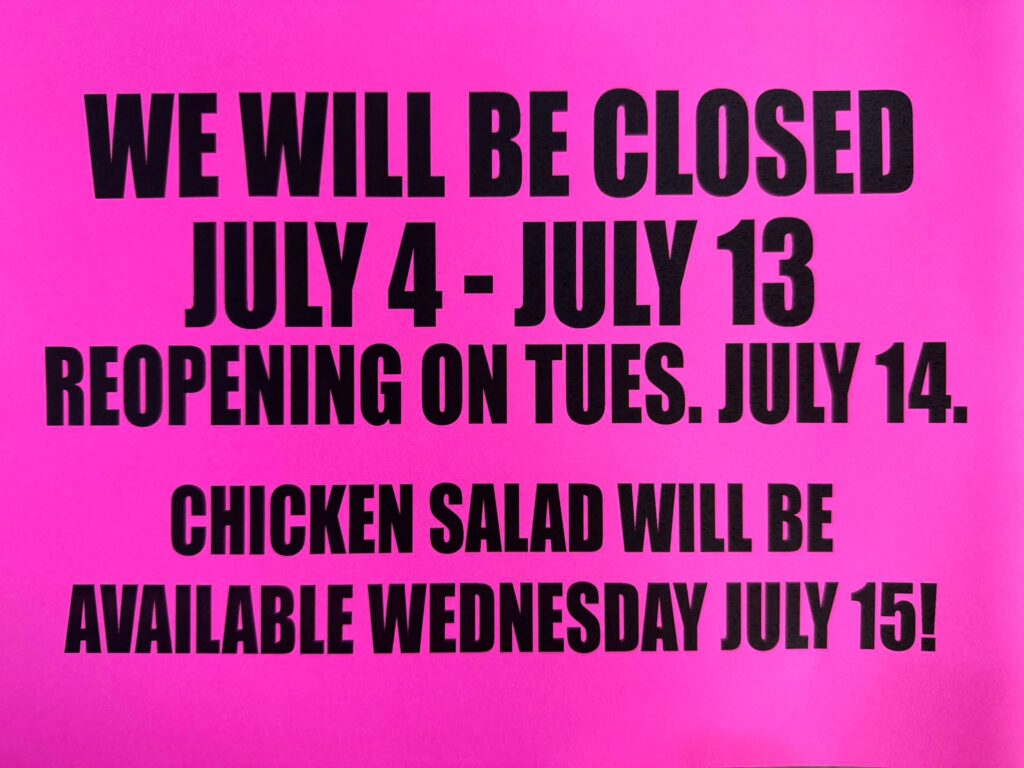 We will be closed July 4 - July 13, Reopening July 14. Chicken Salad will be available July 15!